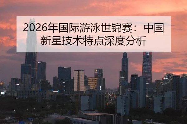 2026年国际游泳世锦赛：中国新星技术特点深度分析