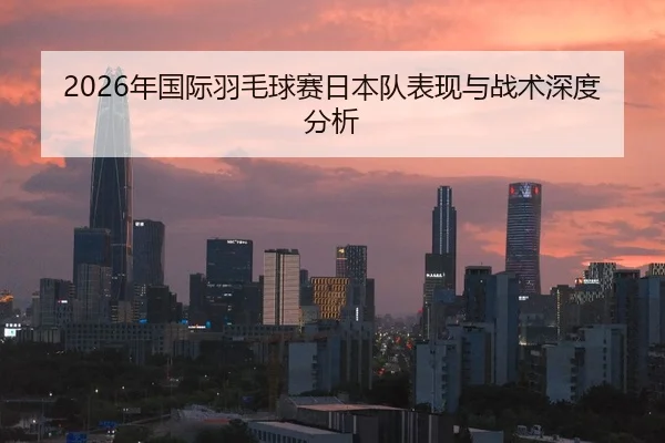 2026年国际羽毛球赛日本队表现与战术深度分析