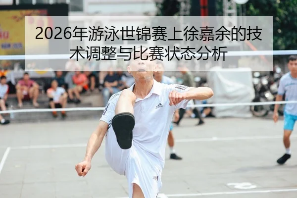2026年游泳世锦赛上徐嘉余的技术调整与比赛状态分析