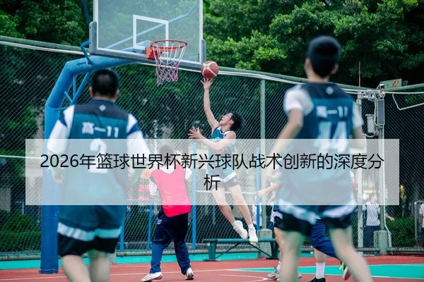 2026年篮球世界杯新兴球队战术创新的深度分析