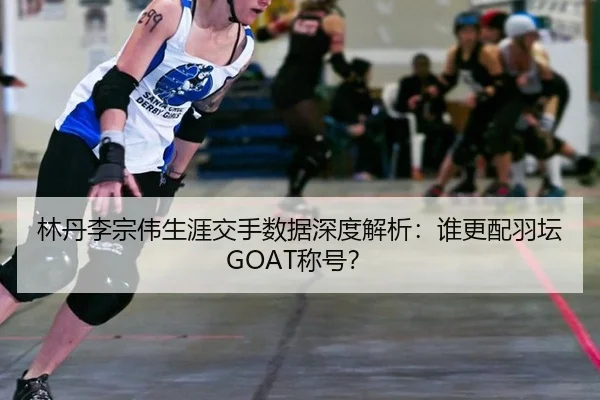 林丹李宗伟生涯交手数据深度解析：谁更配羽坛GOAT称号？