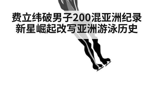 费立纬破男子200混亚洲纪录新星崛起改写亚洲游泳历史